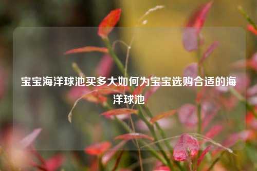 宝宝海洋球池买多大如何为宝宝选购合适的海洋球池