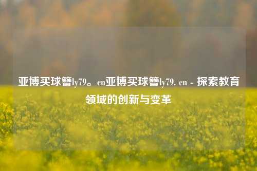 亚博买球簪ly79。cn亚博买球簪ly79. cn - 探索教育领域的创新与变革