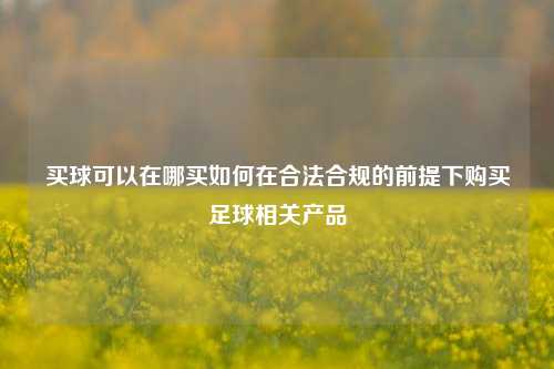 买球可以在哪买如何在合法合规的前提下购买足球相关产品