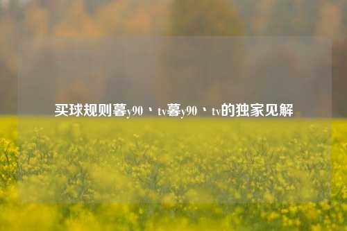 买球规则暮y90丶tv暮y90丶tv的独家见解