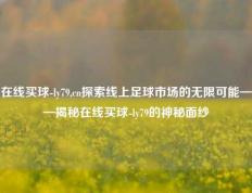 在线买球-ly79,cn探索线上足球市场的无限可能——揭秘在线买球-ly79的神秘面纱