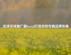足球买球推广徽haotg8打造你的专属品牌形象