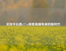买球平台恩c77 tv探索高端电视的新时代