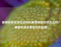 爱博体育买球合法的吗爱博体育买球合法吗？揭秘市场乱象背后的真相