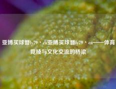 亚博买球簪ly79丶cn亚博买球簪ly79丶cn——体育竞技与文化交流的桥梁