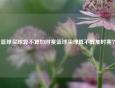 篮球买球算不算加时赛篮球买球算不算加时赛？