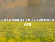 老公不让买缩阴球关于老公不让买缩阴球的尴尬选择