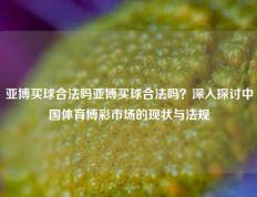 亚博买球合法吗亚博买球合法吗？深入探讨中国体育博彩市场的现状与法规