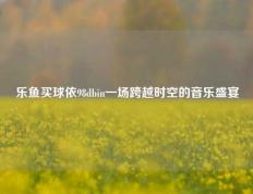 乐鱼买球依98dbin一场跨越时空的音乐盛宴