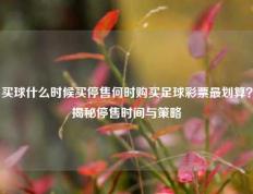 买球什么时候买停售何时购买足球彩票最划算？揭秘停售时间与策略