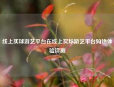 线上买球游艺平台在线上买球游艺平台购物体验评测