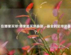 在哪里买球?哪里能买到最新、最全的足球装备？