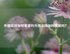 外围买球加时赛算吗外围买球加时赛算吗？