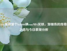nba买球邹个bxh666碘comNBA买球，邹继伟的传奇之路与今日表现分析
