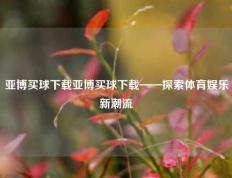 亚博买球下载亚博买球下载——探索体育娱乐新潮流