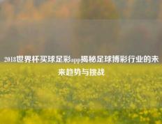 2018世界杯买球足彩app揭秘足球博彩行业的未来趋势与挑战