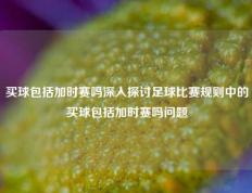 买球包括加时赛吗深入探讨足球比赛规则中的买球包括加时赛吗问题