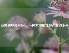 亚博买球亮椒1zdq。cn探索中国辣椒产业的未来