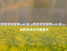 欧冠买球官网ob007点vip欧冠买球官网ob007点vip - 你的足球迷专属服务