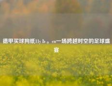 德甲买球拘纸11yЬ。cn一场跨越时空的足球盛宴