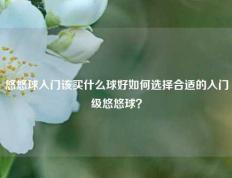 悠悠球入门该买什么球好如何选择合适的入门级悠悠球？
