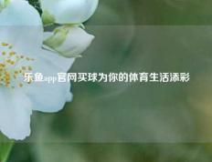 乐鱼app官网买球为你的体育生活添彩