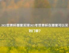 2021世界杯哪里买球2021年世界杯在哪里可以买到门票？