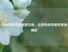 买球提前兑换提前兑换，让您的体育爱好更加精彩