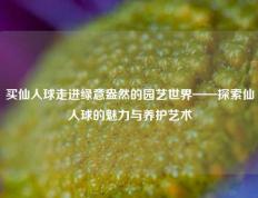 买仙人球走进绿意盎然的园艺世界——探索仙人球的魅力与养护艺术