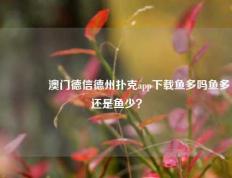 👍澳门德信德州扑克app下载鱼多吗鱼多还是鱼少？