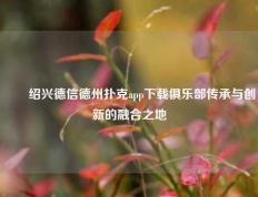 ✌️绍兴德信德州扑克app下载俱乐部传承与创新的融合之地
