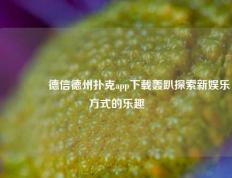 🏆德信德州扑克app下载轰趴探索新娱乐方式的乐趣