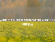 ps德州扑克平台官网如何在PS德州扑克平台上获得高收益