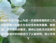 德州扑扑克下载app为进一步加强疫情防控工作，切实保障人民群众生命安全和身体健康，根据省、市疫情防控要求，德州公安机关对近期市民反映强烈的问题进行了认真研判，现公告如下