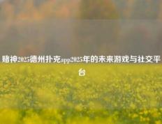 赌神2025德州扑克app2025年的未来游戏与社交平台