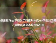 德州扑克app下载封了吗德州扑克APP下载封了吗？揭秘最新动态与市场分析