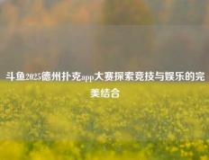 斗鱼2025德州扑克app大赛探索竞技与娱乐的完美结合