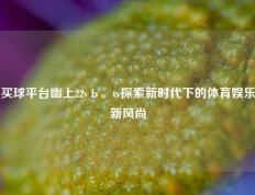 买球平台幽上22yЬ。tv探索新时代下的体育娱乐新风尚