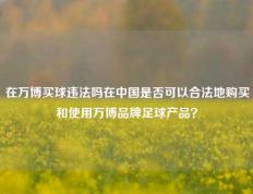 在万博买球违法吗在中国是否可以合法地购买和使用万博品牌足球产品？