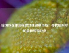 缩阴球在哪买探索女性健康市场，寻找缩阴球的最佳购物地点