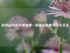 足球运动员买球视频一场幕后较量与公众关注