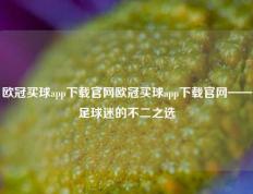 欧冠买球app下载官网欧冠买球app下载官网——足球迷的不二之选