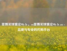 亚博买球猿沦98yЬ。cn亚博买球猿沦98yЬ.cn - 品质与专业的代购平台