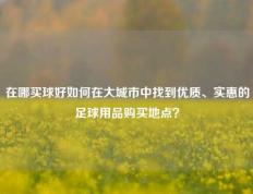在哪买球好如何在大城市中找到优质、实惠的足球用品购买地点？