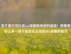 买个地方可以买nba球超级球迷的福音！探索那些让你一掷千金却无法买到NBA球票的地方