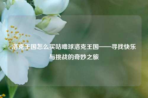 洛克王国怎么买咕噜球洛克王国——寻找快乐与挑战的奇妙之旅