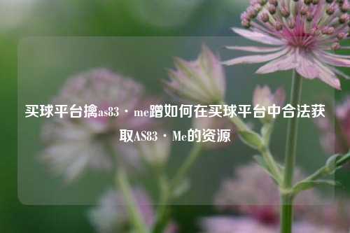 买球平台擒as83·me蹭如何在买球平台中合法获取AS83·Me的资源