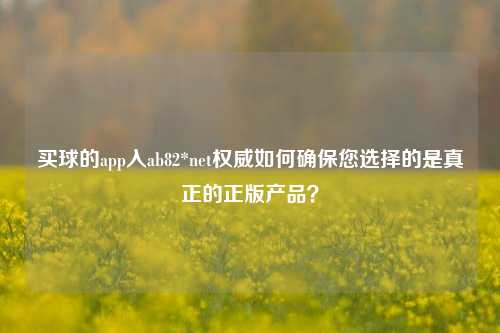 买球的app入ab82*net权威如何确保您选择的是真正的正版产品？