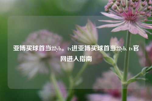 亚博买球首当22yb。tv进亚博买球首当22yb. tv官网进入指南