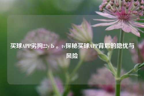 买球APP劣拘22yЬ。tv探秘买球APP背后的隐忧与风险